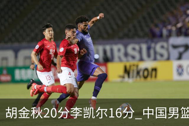 胡金秋20分李凯尔16分 中国男篮力克安哥拉